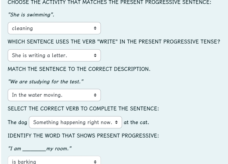 CHOOSE THE ACTIVITY THAT MATCHES THE PRESENT PROGRESSIVE SENTENCE: 
"She is swimming". 
cleaning 
WHICH SENTENCE USES THE VERB "WRITE" IN THE PRESENT PROGRESSIVE TENSE? 
She is writing a letter. 
MATCH THE SENTENCE TO THE CORRECT DESCRIPTION. 
"We are studying for the test." 
In the water moving. 
SELECT THE CORRECT VERB TO COMPLETE THE SENTENCE: 
The dog Something happening right now. at the cat. 
IDENTIFY THE WORD THAT SHOWS PRESENT PROGRESSIVE: 
"I am _my room." 
is barkina