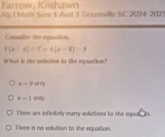 Farrow, Kiishawn
Alg I Math Sem 1 Asst 1 Greenville SC 2024-2025
Caider the eqpuation.
5(x-8)+7=4(x-6)=9
What is the sistion to the equation?
x-0 anty
z-1 only
There are infinitely many solutions to the equa n.
There is no solution to the equation.