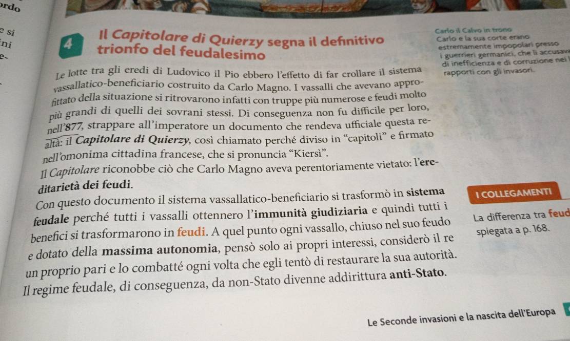 rdo
e si
ni 4 Carlo il Calvo in trono
Il Capitolare di Quierzy segna il defnitivo Carlo e la sua corte erano
estremamente impopolari presso
trionfo del feudalesimo
β、
i guerrieri germanici , c e li accusav
Le lotte tra gli eredi di Ludovico il Pio ebbero l’effetto di far crollare il sistema di inefficienza e di corruzione nei
rapporti con gli invasori.
vassallatico-beneficiario costruito da Carlo Magno. I vassalli che avevano appro-
fittato della situazione si ritrovarono infatti con truppe più numerose e feudi molto
più grandi di quelli dei sovrani stessi. Di conseguenza non fu difficile per loro,
nell’877, strappare all’imperatore un documento che rendeva ufficiale questa re-
altà: il Capitolare di Quierzy, così chiamato perché diviso in “capitoli” e firmato
nell’omonima cittadina francese, che si pronuncia “Kiersì”.
]l Capitolare riconobbe ciò che Carlo Magno aveva perentoriamente vietato: l’ere-
ditarietà dei feudi.
Con questo documento il sistema vassallatico-beneficiario si trasformò in sistema I COLLEGAMENTI
feudale perché tutti i vassalli ottennero l’immunità giudiziaria e quindi tutti i
benefici si trasformarono in feudi. A quel punto ogni vassallo, chiuso nel suo feudo La differenza tra feud
e dotato della massima autonomia, pensò solo ai propri interessi, considerò il re spiegata a p. 168.
un proprio pari e lo combatté ogni volta che egli tentò di restaurare la sua autorità.
Il regime feudale, di conseguenza, da non-Stato divenne addirittura anti-Stato.
Le Seconde invasioni e la nascita dell'Europa