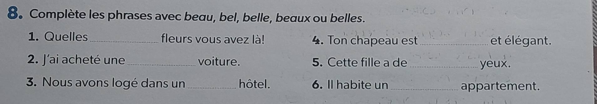 8。 Complète les phrases avec beau, bel, belle, beaux ou belles. 
1. Quelles_ fleurs vous avez là! 4. Ton chapeau est _et élégant. 
2. J'ai acheté une_ voiture. 5. Cette fille a de _yeux. 
3. Nous avons logé dans un _hôtel. 6. ll habite un_ 
appartement.