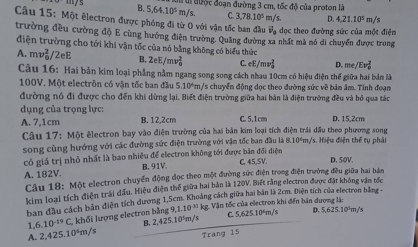 m/s
Il ul được đoạn đường 3 cm, tốc độ của proton là
B. 5,64. 10^5 m/s.
C. 3,78.10^5m/s. m/s
D. 4,21.10^5
Câu 15: Một êlectron được phóng đi từ O với vận tốc ban đầu vector v_0 dọc theo đường sức của một điện
trường đều cường độ E cùng hướng điện trường. Quãng đường xa nhất mà nó di chuyển được trong
điện trường cho tới khi vận tốc của nó bằng không có biểu thức
A. mv_0^(2/2eE B. 2eE/mv_0^2
C. eE/mv_0^2 D. r n6 e/Ev_0^2
Câu 16: Hai bản kim loại phẳng nằm ngang song song cách nhau 10cm có hiệu điện thế giữa hai bản là
100V. Một electrôn có vận tốc ban đầu 5. 10 06m/s chuyển động dọc theo đường sức về bản âm. Tính đoạn
đường nó đi được cho đến khi dừng lại. Biết điện trường giữa hai bản là điện trường đều và bỏ qua tác
dụng của trọng lực:
A. 7,1cm B. 12,2cm C. 5,1cm D. 15,2cm
Câu 17: Một êlectron bay vào điện trường của hai bản kim loại tích điện trái dấu theo phương song
song cùng hướng với các đường sức điện trường với vận tốc ban đầu là a 8.10^6)m/s s. Hiệu điện thế tụ phải
có giá trị nhỏ nhất là bao nhiêu để electron không tới được bản đối diện
B. 91V. C. 45,5V.
D. 50V.
A. 182V.
Câu 18: Một electron chuyển động dọc theo một đường sức điện trong điện trường đều giữa hai bản
kim loại tích điện trái dấu. Hiệu điện thế giữa hai bản là 120V. Biết rằng electron được đặt không vận tốc
ban đầu cách bản điện tích dương 1,5cm. Khoảng cách giữa hai bản là 2cm. Điện tích của electron bằng -
1,6.10^(-19)C, , khối lượng electron bằng 9,1.1 0^(-31)k kg. Vận tốc của electron khi đến bản dương là:
B. 2,425.10⁵m/s C. 5,625.10ém/s
D. 5,625.10^5m/s
A. 2,425.10^6m/s
Trang 15