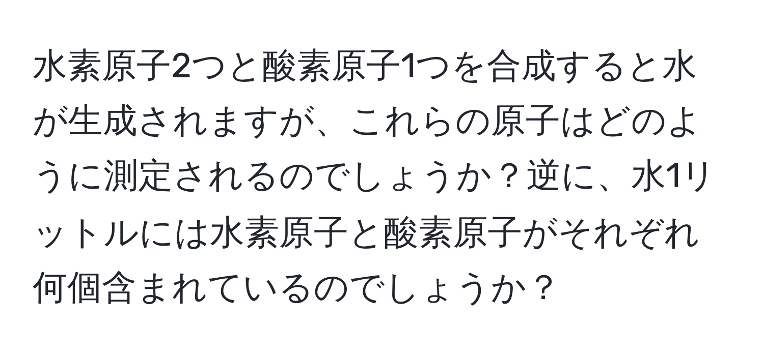 水素原子2つと酸素原子1つを合成すると水が生成されますが、これらの原子はどのように測定されるのでしょうか？逆に、水1リットルには水素原子と酸素原子がそれぞれ何個含まれているのでしょうか？