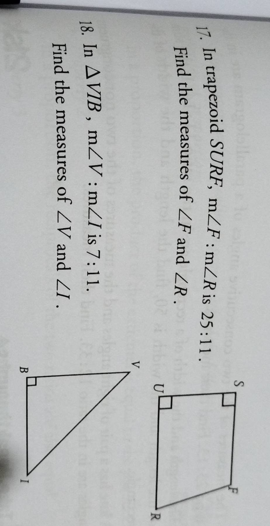 In trapezoid SURF, m∠ F:m∠ R
is 25:11. 
Find the measures of ∠ F and ∠ R. 
18. In △ VIB, m∠ V : m∠ I is 7:11. 
Find the measures of ∠ V and ∠ I.