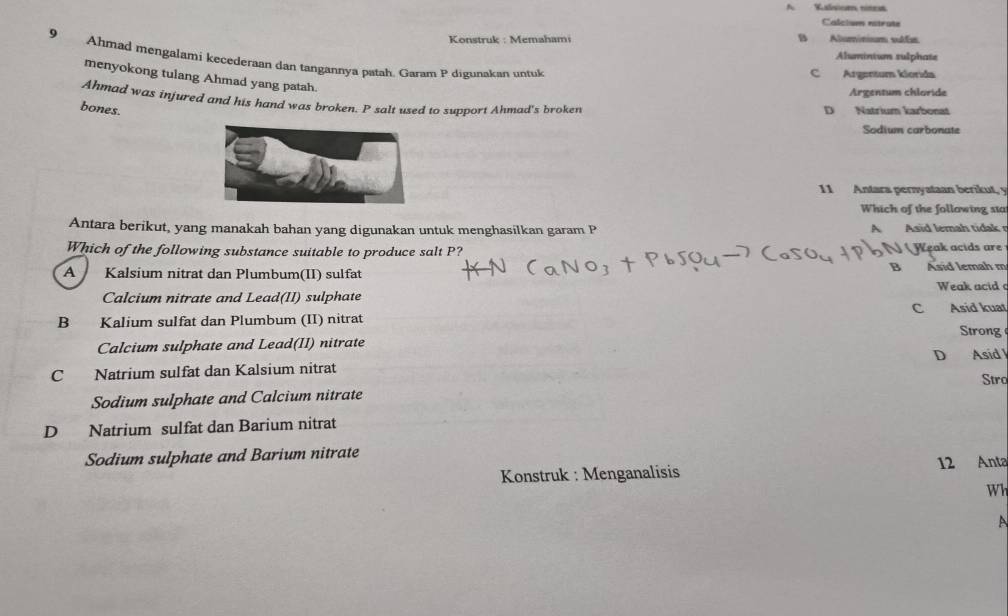 Kalsiom nitest
Calciues estrate
Konstruk : Memahami B Aluminium vulfs
Alumintum sulphate
9 Ahmad mengalami kecederaan dan tangannya patah. Garam P digunakan untuk
C Argentum klorida
menyokong tulang Ahmad yang patah.
Argentum chloride
Ahmad was injured and his hand was broken. P salt used to support Ahmad's broken
bones. D Natrium karbonat
Sodium carbonate
11 Antara pernyataan berikut, y
Which of the following sta
Antara berikut, yang manakah bahan yang digunakan untuk menghasilkan garam P A Asid lemah tidak r
Which of the following substance suitable to produce salt P? Weak acids are
A Kalsium nitrat dan Plumbum(II) sulfat B Asid lemah m
Weak acid 
Calcium nitrate and Lead(II) sulphate
B Kalium sulfat dan Plumbum (II) nitrat C Asid kuat
Strong
Calcium sulphate and Lead(II) nitrate
C Natrium sulfat dan Kalsium nitrat D Asid
Stro
Sodium sulphate and Calcium nitrate
D Natrium sulfat dan Barium nitrat
Sodium sulphate and Barium nitrate
Konstruk : Menganalisis 12 Anta
Wh
A