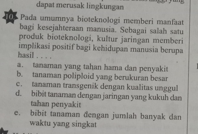 dapat merusak lingkungan
10 Pada umumnya bioteknologi memberi manfaat
bagi kesejahteraan manusia. Sebagai salah satu
produk bioteknologi, kultur jaringan memberi
implikasi positif bagi kehidupan manusia berupa
hasil . . . .
a. tanaman yang tahan hama dan penyakit
b. tanaman poliploid yang berukuran besar
c. tanaman transgenik dengan kualitas unggul
d. bibit tanaman dengan jaringan yang kukuh dan
tahan penyakit
e. bibit tanaman dengan jumlah banyak dan
waktu yang singkat