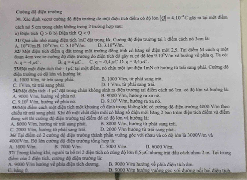 Cường độ điệu trường
30. Xác định vectơ cường độ điện trường do một điện tích điểm có độ lớn |Q|=4.10^(-3)C gây ra tại một điểm
cách nó 5 cm trong chân không trong 2 trường hợp sau:
a) Điện tích Q>0 b) Điện tích Q<0</tex>
31/ Quả cầu nhỏ mang điện tích 1nC đặt trong kk. Cường độ điện trường tại 1 điểm cách nó 3cm là:
A. 10^4V/m.B.10^5V/m C 5.10^3V/m. D. 3.10^4V/m.
32/ Một điện tích điểm q đặt trong môi trường đồng tính có hằng số điện môi 2,5. Tại điểm M cách q một
đoạn 4cm vec tơ cường độ điện trường do điện tích đó gây ra có độ lớn 9.10^5V '/m và hướng về phía q. Ta có:
A. q=-4mu C. B. q=4mu C. C. q=-0.4mu C ,D. q=0,4mu C.
33 Đặt một điện tích thứ - 1μC tại một điểm, nó chịu một lực điện 1mN có hướng từ trải sang phải. Cường độ
điện trường có độ lớn và hướng là:
A. 1000 V/m, từ trái sang phải. B. 1000 V/m, từ phải sang trái.
C. 1V/m, từ trái sang phái. D. 1 V/m, từ phải sang trái.
34/Một điện tích -1 μC đặt trong chăn không sinh ra điện trường tại điểm cách nó 1m có độ lớn và hướng là:
A. 9000 V/m, hướng về phía nó. B. 9000 V/m, hướng ra xa nó.
C. 9.10° V //m, hướng về phía nó. D. 9.10^9 V/m , hướng ra xa nó.
35/Một điểm cách một điện tích một khoảng cổ định trong không khí có cường độ điện trường 4000 V/m theo
chiều từ trai sang phải. Khi đồ một chất điện môi có hằng số điện môi bằng 2 bao trùm điện tích điểm và điểm
đang xét thi cường độ điện trường tại điểm đó có độ lớn và hướng là:
A. 8000 V/m, hướng từ trải sang phải. B. 8000 V/m, hướng từ phải sang trải.
C. 2000 V/m, hướng từ phải sang trải. D. 2000 V/m hướng từ trái sang phải.
36/ Tại điểm có 2 cường độ điện trường thành phần vuông góc với nhau và có độ lớn là 3000V/m và
4000V/m. Độ lớn cường độ điện trường tổng hợp là:
A. 1000 V/m. B. 7000 V/m.. C. 5000 V/m. D. 6000 V/m.
37/ Trong không khí, người ta bố trí 2 điện tích có cùng độ lớn 0,5 μC nhưng trái dầu cách nhau 2 m. Tại trung
điểm của 2 điện tích, cường độ điện trường là:
A. 9000 Văm hướng về phía điện tích dương.  B. 9000 V/m hướng về phía điện tích âm.
C. hảng 0.  D. 9000 V/m hướng vuông góc với đường nối hai điện tích.