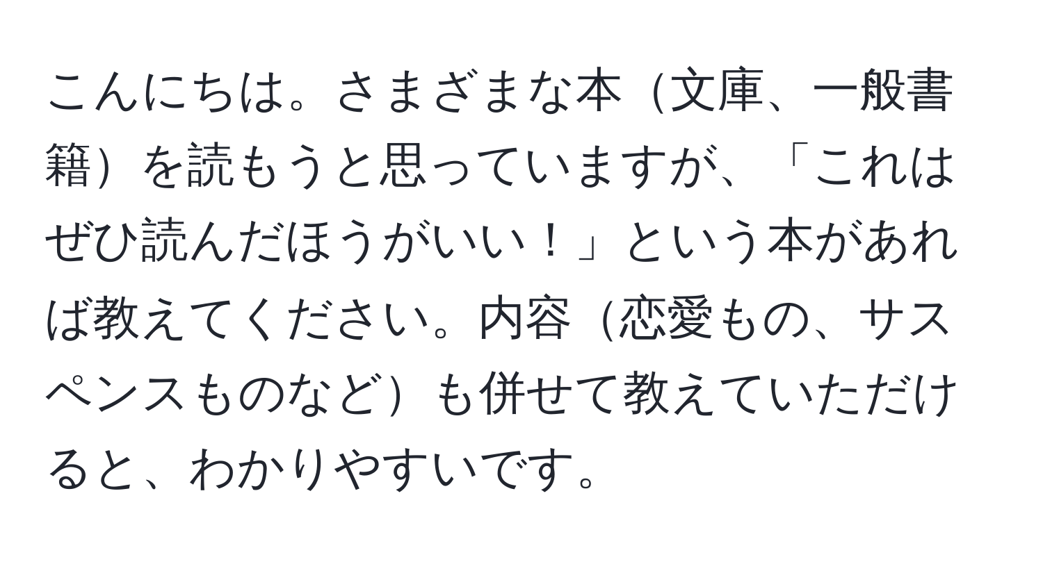 こんにちは。さまざまな本文庫、一般書籍を読もうと思っていますが、「これはぜひ読んだほうがいい！」という本があれば教えてください。内容恋愛もの、サスペンスものなども併せて教えていただけると、わかりやすいです。