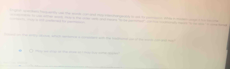 English speakers frequiently use the words can and may interchangeably to ask for permission. While in modem usage it his becime 
contexts, may is still preferred for permission. acceptaible to use either word, may is the older verb and means "to be permitted", can has traditionally meant "to be able." in sime formal 
Sased an the entry above, which sentence is consistent with the traditional use of the words car and may? 
。 May we stop at the store so I may buy some apples?