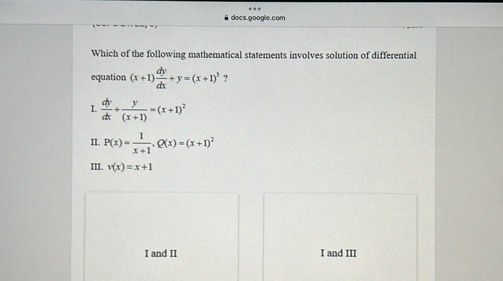 docs.google.com
Which of the following mathematical statements involves solution of differential
equation (x+1) dy/dx +y=(x+1)^3 ?
I.  dy/dx + y/(x+1) =(x+1)^2
II. P(x)= 1/x+1 , Q(x)=(x+1)^2
III. v(x)=x+1
I and II I and III