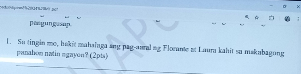 bads/Filipino8%20Q4%20M1.pdf 
× 
pangungusap. 
1. Sa tingin mo, bakit mahalaga ang pag-aaral ng Florante at Laura kahit sa makabagong 
panahon natin ngayon? (2pts) 
_ 
_