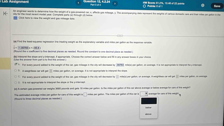 Lab Assignment Question 12, 4.2.24 HW Score: 61.2%, 13.46 of 22 points Save
Part 3 of 4 Points: 0 of 1
An engineer wants to determine how the weight of a gas-powered car, x, affects gas mileage, y. The accompanying data represent the weights of various domestic cars and their miles per gallon in the
city for the most recent model year. Complete parts (a) through (d) below.
=== Click here to view the weight and gas mileage data.
(a) Find the least-squares regression line treating weight as the explanatory variable and miles per gallon as the response variable.
-.00763x+(45.4)
(Round the x coefficient to five decimal places as needed. Round the constant to one decimal place as needed.)
(b) Interpret the slope and y-intercept, if appropriate. Choose the correct answer below and fill in any answer boxes in your choice.
(Use the answer from part a to find this answer.)
A For every pound added to the weight of the car, gas mileage in the city will decrease by . 00763 mile (s) per gallon, on average. It is not appropriate to interpret the y-intercept.
B. A weightless car will get □ miles per gallon, on average. It is not appropriate to interpret the slope
C. For every pound added to the weight of the car, gas mileage in the city will decrease by □ mile(s) per gallon, on average. A weightless car will get miles per gallon, on average
D. It is not appropriate to interpret the slope or the y-intercept
(c) A certain gas-powered car weighs 3685 pounds and gets 18 miles per gallon. Is the miles per gallon of this car above average or below average for cars of this weight?
The estimated average miles per gallon for cars of this weight is □ miles per gallon. The miles per gallon of this car is average for cars of this weight.
(Round to three decimal places as needed.)
bellow
above