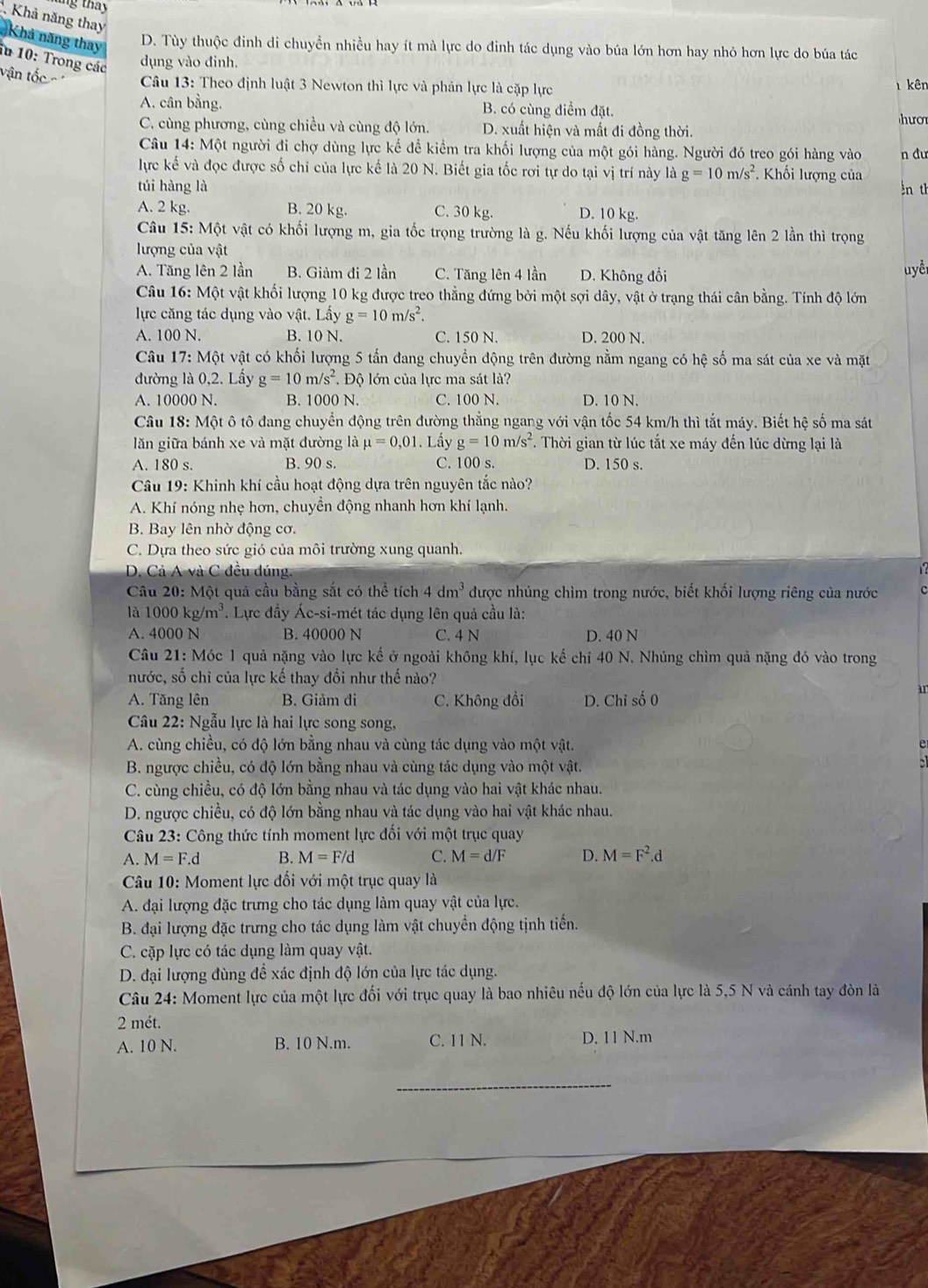 tng thay
Khả năng thay
Khả năng thay D. Tùy thuộc đinh di chuyền nhiều hay ít mà lực do đinh tác dụng vào búa lớn hơn hay nhỏ hơn lực do búa tác
iu 10: Trong các dụng vào đinh.
vận tốc  Câu 13: Theo định luật 3 Newton thì lực và phản lực là cặp lực 1 kên
A. cân bằng. B. có cùng điểm đặt
C. cùng phương, cùng chiều và cùng độ lớn. D. xuất hiện và mất đi đồng thời. hươ
Câu 14: Một người đi chợ dùng lực kế để kiểm tra khối lượng của một gói hàng. Người đó treo gói hàng vào n dư
lực kế và đọc được số chỉ của lực kế là 20 N. Biết gia tốc rơi tự do tại vị trí này là g=10m/s^2.  Khối lượng của
túi hàng là ln th
A. 2 kg. B. 20 kg. C. 30 kg. D. 10 kg.
Câu 15: Một vật có khối lượng m, gia tốc trọng trường là g. Nếu khối lượng của vật tăng lên 2 lần thì trọng
lượng của vật
A. Tăng lên 2 lần B. Giảm đi 2 lần C. Tăng lên 4 lần D. Không đổi uyể
Câu 16: Một vật khối lượng 10 kg được treo thẳng đứng bởi một sợi dây, vật ở trạng thái cân bằng. Tính độ lớn
lực căng tác dụng vào vật. Lấy g=10m/s^2.
A. 100 N. B. 10 N. C. 150 N. D. 200 N.
Câu 17: Một vật có khối lượng 5 tấn đang chuyền động trên đường nằm ngang có hệ số ma sát của xe và mặt
đường là 0,2. Lầy g=10m/s^2. Độ lớn của lực ma sát là?
A. 10000 N. B. 1000 N. C. 100 N. D. 10 N.
Câu 18:Mhat Q ột ô tô đang chuyển động trên đường thẳng ngang với vận tốc 54 km/h thì tắt máy. Biết hệ số ma sát
lăn giữa bánh xe và mặt đường là mu =0,01. Lấy g=10m/s^2. Thời gian từ lúc tắt xe máy đến lúc dừng lại là
A. 180 s. B. 90 s. C. 100 s. D. 150 s.
Câu 19: Khinh khí cầu hoạt động dựa trên nguyên tắc nào?
A. Khí nóng nhẹ hơn, chuyên động nhanh hơn khí lạnh.
B. Bay lên nhờ động cơ.
C. Dựa theo sức gió của môi trường xung quanh.
D. Cả A và C đều dúng.
Câu 20: Một quả cầu bằng sắt có thể tích 4dm^3 được nhúng chìm trong nước, biết khối lượng riêng của nước
là 1000kg/m^3. Lực đầy Ác-si-mét tác dụng lên quả cầu là:
A. 4000 N B. 40000 N C. 4 N D. 40 N
Câu 21: Móc 1 quả nặng vào lực kế ở ngoài không khí, lục kế chỉ 40 N. Nhúng chìm quả nặng đó vào trong
nước, số chỉ của lực kế thay đổi như thế nào?
A. Tăng lên B. Giảm đi C. Không đổi D. Chỉ số 0
an
Câu 22: Ngẫu lực là hai lực song song,
A. cùng chiều, có độ lớn bằng nhau và cùng tác dụng vào một vật.
B. ngược chiều, có độ lớn bằng nhau và cùng tác dụng vào một vật.
C. cùng chiều, có độ lớn bằng nhau và tác dụng vào hai vật khác nhau.
D. ngược chiều, có độ lớn bằng nhau và tác dụng vào hai vật khác nhau.
Câu 23: Công thức tính moment lực đối với một trục quay
A. M=F.d B. M=F/d C. M=d/F D. M=F^2.d
Câu 10: Moment lực đối với một trục quay là
A. đại lượng đặc trưng cho tác dụng làm quay vật của lực.
B. đại lượng đặc trưng cho tác dụng làm vật chuyển động tịnh tiến.
C. cặp lực có tác dụng làm quay vật.
D. đại lượng đùng để xác định độ lớn của lực tác dụng.
Câu 24: Moment lực của một lực đối với trục quay là bao nhiêu nếu độ lớn của lực là 5,5 N và cánh tay đòn là
2 mét.
A. 10 N. B. 10 N.m. C. 11 N. D. 11 N.m
_