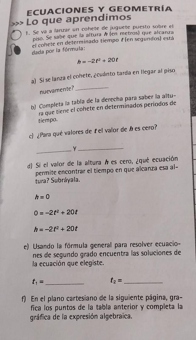 ECUACIONES Y GEOMETRÍA 
Lo que aprendimos 
1. Se va a lanzar un cohete de juguete puesto sobre el 
piso. Se sabe que la altura (en metros) que alcanza 
el cohete en determinado tiempo t (en segundos) está 
dada por la fórmula:
h=-2t^2+20t
a) Si se lanza el cohete, ¿cuánto tarda en llegar al piso 
nuevamente? 
_ 
b) Completa la tabla de la derecha para saber la altu- 
ra que tiene el cohete en determinados periodos de 
tiempo. 
c) ¿Para qué valores de t el valor de h es cero? 
_y_ 
d) Si el valor de la altura h es cero, ¿qué ecuación 
permite encontrar el tiempo en que alcanza esa al- 
tura? Subráyala.
h=0
0=-2t^2+20t
h=-2t^2+20t
e) Usando la fórmula general para resolver ecuacio- 
nes de segundo grado encuentra las soluciones de 
la ecuación que elegiste.
t_1= _
t_2= _ 
f) En el plano cartesiano de la siguiente página, gra- 
fica los puntos de la tabla anterior y completa la 
gráfica de la expresión algebraica.