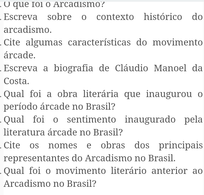 .O que foi o Arcadismo? 
. Escreva sobre o contexto histórico do 
arcadismo. 
. Cite algumas características do movimento 
árcade. 
. Escreva a biografia de Cláudio Manoel da 
Costa. 
. Qual foi a obra literária que inaugurou o 
período árcade no Brasil? 
. Qual foi o sentimento inaugurado pela 
literatura árcade no Brasil? 
. Cite os nomes e obras dos principais 
representantes do Arcadismo no Brasil. 
. Qual foi o movimento literário anterior ao 
Arcadismo no Brasil?