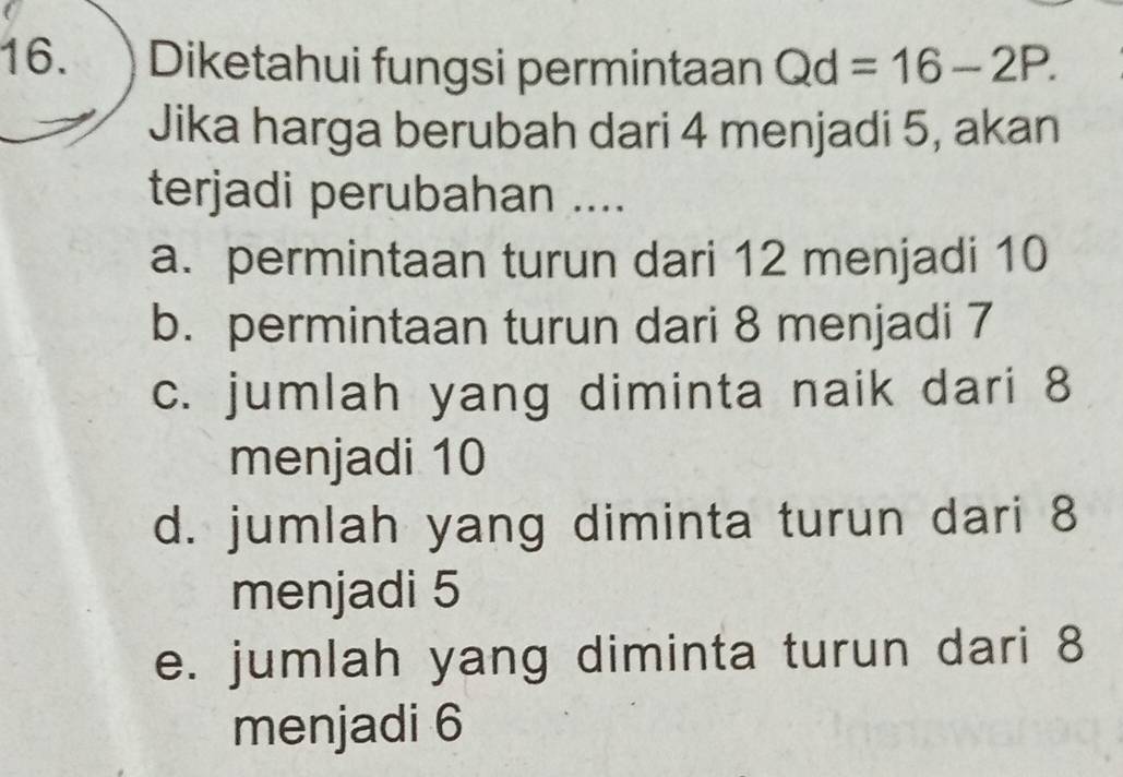 Diketahui fungsi permintaan Qd=16-2P. 
Jika harga berubah dari 4 menjadi 5, akan
terjadi perubahan ....
a. permintaan turun dari 12 menjadi 10
b. permintaan turun dari 8 menjadi 7
c. jumlah yang diminta naik dari 8
menjadi 10
d. jumlah yang diminta turun dari 8
menjadi 5
e. jumlah yang diminta turun dari 8
menjadi 6