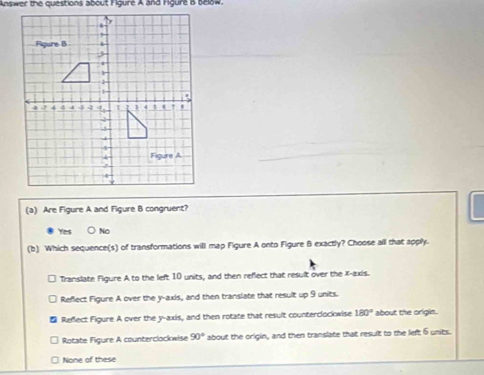 Answer the questions about Figure A and Figure B below.
(a) Are Figure A and Figure B congruent?
Yes No
(b) Which sequence(s) of transformations will map Figure A onto Figure B exactly? Choose all that apply.
Translate Figure A to the left 10 units, and then reflect that result over the x-axis.
Reflect Figure A over the y-axis, and then translate that result up 9 units.
Reflect Figure A over the y-axis, and then rotate that result counterclockwise 180° about the origin.
Rotate Figure A counterclockwise 90° about the origin, and then translate that result to the left 6 units.
None of these