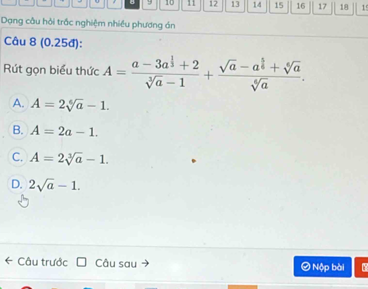 8 9 10 11 12 13 14 15 16 17 18 19
Dạng câu hỏi trắc nghiệm nhiều phương án
Câu 8 (0.25đ):
Rút gọn biểu thức A=frac a-3a^(frac 1)3+2sqrt[3](a)-1+frac sqrt(a)-a^(frac 5)6+sqrt[6](a)sqrt[6](a).
A. A=2sqrt[6](a)-1.
B. A=2a-1.
C. A=2sqrt[3](a)-1.
D. 2sqrt(a)-1. 
Câu trước Câu sau Nộp bài 18