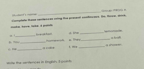 Student's name: _Group: PROG A 
Complete these sentences using the present continuous. Do, throw, drink. 
make, have, take. 6 points 
a. 1 _bre akfast. d. She _lemonade. 
_ 
a ball. 
b. You_ homework. e. They 
c. He_ a cake f. We _a shower. 
Write the sentences in English. 5 points