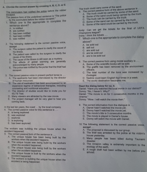 Choose the correct answer by crossing A, B, C, D, or E.
escaped The commuters had notified the police before the robber The truck could carry some of the sand.
The passive form of the undertined sentence is "The police 6. The correct passive form of the above sentence is .
B. Some of the sand could being carried by the truck.
... by the commuters before the robber escaped." A. The truck could be carried by some of the sand.
C. The truck can be carried by the truck.
1. Which one is the appropriate to complete the D. Some of the sand can be carried by the truck.
A. is notified sentence above? E. Some of the sand could be carried by the truck.
Andy: Can we get the tickets for the final of UEFA
C. has been notified B. are notified
E. was notified D. had been notified Indra: I think the tickets .... Champions league?
7. Which one is the appropriate to complete the dialog
2. The following statement is the correct passive voice, A. be sold out above?
except …
A. The surgeon called the patient to clarify the cause of B. sell out
his illness.
B. The patient was called by the surgeon to clarify the C. are sold out D. are be sold out
cause of his illness.
C. The cause of the illness is still seen as a mystery. E. are to be sold out
D. The effects of global warming are generally 8. The correct passive form using modal auxiliary is ...
acknowledged by many people.
E. The police was notified by the porter that the thief had A. Some of the scientific books will be sold.
B. The graffiti has been removed by the environment
escaped. officers.
3. The correct passive voice in present perfect tense is … C. The total number of the lions was increased by
Zoologist
of human resources. D. Nadine could leam English four times in a week
A. The applicants had been interviewed by the director E. The exotic destination fascinates me.
B. The use of medication has been accompanied by an Read the dialog below for no. 9.
expensive regime of behavioral therapies, including
counseling and nutritional education.
C. The director of studies would like to invite you for Donny: "No, I haven't. Why?"  Daniel: "Have you watched the local movie in our district?"
IELTS Test.
D. Many viewers are attracted by the new movie.  Daniel: "The movie is on for 3 consecutive months in the
E. The project manager will be very glad to hear you cinema." Donny: "Wow. I will watch the movie then."
coming back.
in the last ten years, the coast ... by the local company. 9. The correct information from the dialogue is ...
A. Daniel hasn't watched the movie yet.
4. The correct passive voice for this sentence is .... B. Donny hasn't watched the movie yet.
A. is being explored C. The movie's title is 3 consecutive months.
C. explores B. was explored
D. The movie is played in Daniel's house.
E. Donny will watch the movie with Daniel.
E. has been explored D. is exploring
10.The following statement is the correct passive voice,
except -.
The workers was building the unique house when the A. The proposal is discussed by our group.
accident happened. house yesterday.
5. The correct passive form of the sentence is .... B. The thief was arrested by the police at his victim's
A. The unique house has been being built by the C. Many people has been killed during Tsunami
workers when the accident happens. disaster.
B. The unique house was being build by the workers D. The Amazon valley is extremely important to the
when the accident happened. ecology of the earth.
C. The unique house was being built by the workers E. A rough draft had been written by me before you
when the accident happered.
D. The unique house is built by the workers when the arrived.
accident happened.
E. The workers is building the unique house when the
accident is being happened.