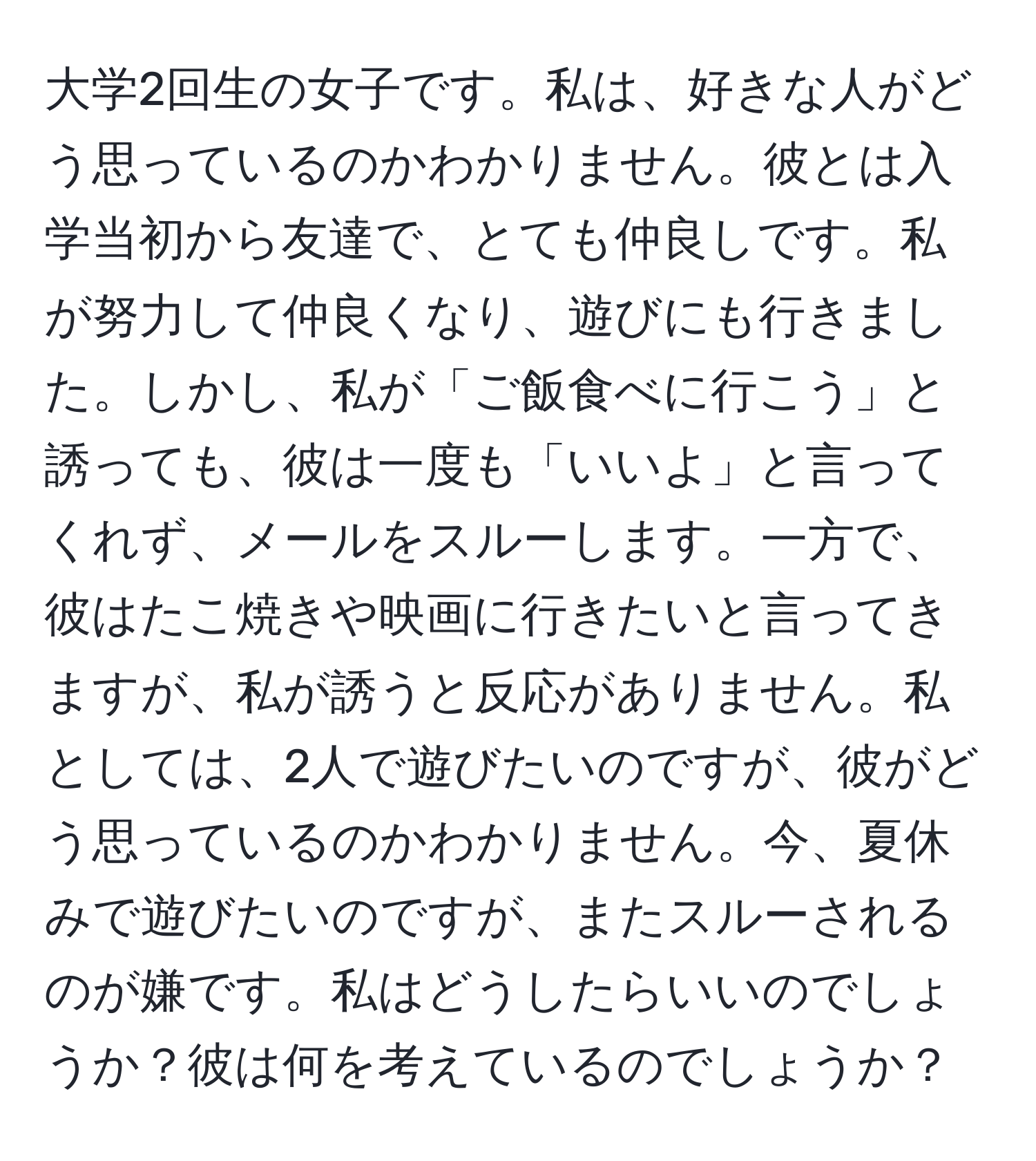 大学2回生の女子です。私は、好きな人がどう思っているのかわかりません。彼とは入学当初から友達で、とても仲良しです。私が努力して仲良くなり、遊びにも行きました。しかし、私が「ご飯食べに行こう」と誘っても、彼は一度も「いいよ」と言ってくれず、メールをスルーします。一方で、彼はたこ焼きや映画に行きたいと言ってきますが、私が誘うと反応がありません。私としては、2人で遊びたいのですが、彼がどう思っているのかわかりません。今、夏休みで遊びたいのですが、またスルーされるのが嫌です。私はどうしたらいいのでしょうか？彼は何を考えているのでしょうか？