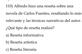 Alfredo hizo una reseña sobre una
novela de Carlos Fuentes, resaltando lo más
relevante y las técnicas narrativas del autor.
¿Qué tipo de reseña realizó?
a) Reseña informativa
b) Reseña artística
c) Reseña literaria