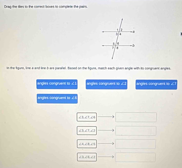 Drag the tiles to the correct boxes to complete the pairs.
In the figure, line a and line b are parallel. Based on the figure, match each given angle with its congruent angles.
angles congruent to ∠ 1 angles congruent to ∠ 2 angles congruent to ∠ 7
angles congruent to ∠ 6
∠ 3, ∠ 7, ∠ 6
□ 
∠ 3, ∠ 7, ∠ 2
∠ 4, ∠ 8, ∠ 5
∠ 3, ∠ 6, ∠ 2
□ 