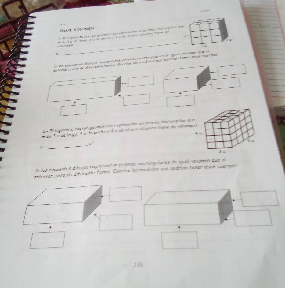 IGUAL VOLUMEN 
1- El siguiente cuerpo geométrico representa un prismo rectangular 
_ 
mide 3 u de largo, 2 u de ancha y 3 u de alturs eCuánto tiene de 
volumen ? 
R 
Si los siguientes díbujos representan prismas rectongulares de igual volumen que 
enteríor, pero de diferente forma. Escribe las medidas que podrían tener esos cuarpos: 
2.- El siguiente cuerpo geométrico representa un prisma rectangular qu 
mide 3 u de largo, 4 u de ancho y 4 u de altura ¿Cuánto tiene de volume
u^2
V=
_ 
Si los siguientes díbujos representan prismas rectangulares de igual volumen que el 
anterior, pero de diferente forma. Escribe las medidas que podrían tener esos cuerpos: 
235