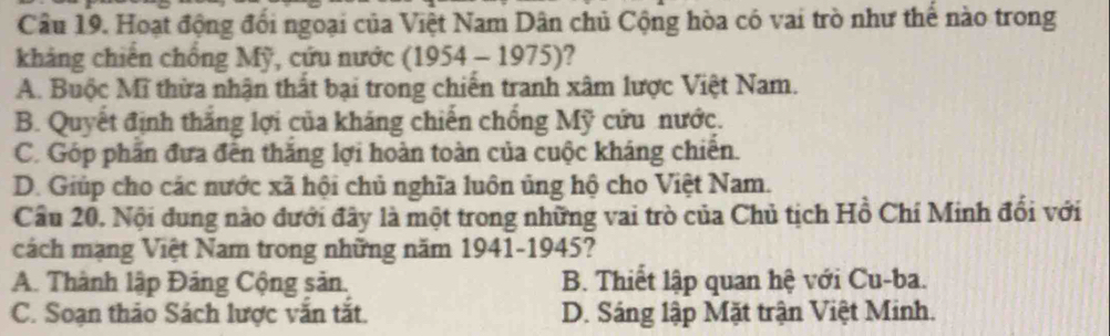 Hoạt động đối ngoại của Việt Nam Dân chủ Cộng hòa có vai trò như thế nào trong
kháng chiến chống Mỹ, cứu nước (1954 - 1975)?
A. Buộc Mĩ thừa nhận thất bại trong chiến tranh xâm lược Việt Nam.
B. Quyết định thắng lợi của kháng chiến chống Mỹ cứu nước.
C. Góp phần đựa đến thăng lợi hoàn toàn của cuộc kháng chiến.
D. Giúp cho các nước xã hội chủ nghĩa luôn ủng hộ cho Việt Nam.
Cầu 20. Nội dung nào đưới đây là một trong những vai trò của Chủ tịch Hồ Chí Minh đổi với
cách mạng Việt Nam trong những năm 1941-1945?
A. Thành lập Đảng Cộng sản. B. Thiết lập quan hệ với Cu-ba.
C. Soạn thảo Sách lược vắn tắt. D. Sáng lập Mặt trận Việt Minh.