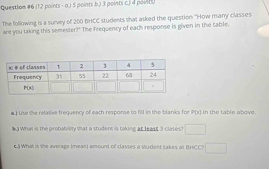 (12 points - a.) 5 points b.) 3 points c.) 4 points)
The following is a survey of 200 BHCC students that asked the question "How many classes
are you taking this semester?" The Frequency of each response is given in the table.
a.) Use the relative frequency of each response to fill in the blanks for P(x) in the table above.
b.) What is the probability that a student is taking at least 3 clases? □
c.) What is the average (mean) amount of classes a student takes at BHCC? □