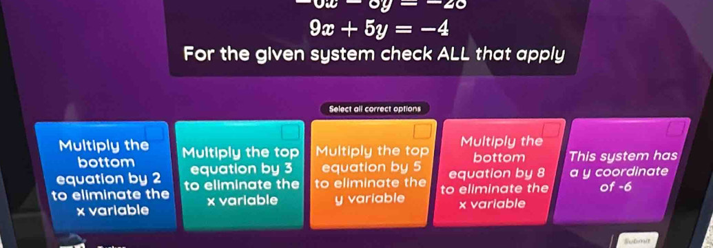 vu-vy=-20
9x+5y=-4
For the given system check ALL that apply
Select all correct options
Multiply the Multiply the top Multiply the top Multiply the
bottom bottom This system has
equation by 2 equation by 3 equation by 5 equation by 8 a y coordinate
to eliminate the to eliminate the to eliminate the to eliminate the of -6
x variable x variable y variable x variable
Submit