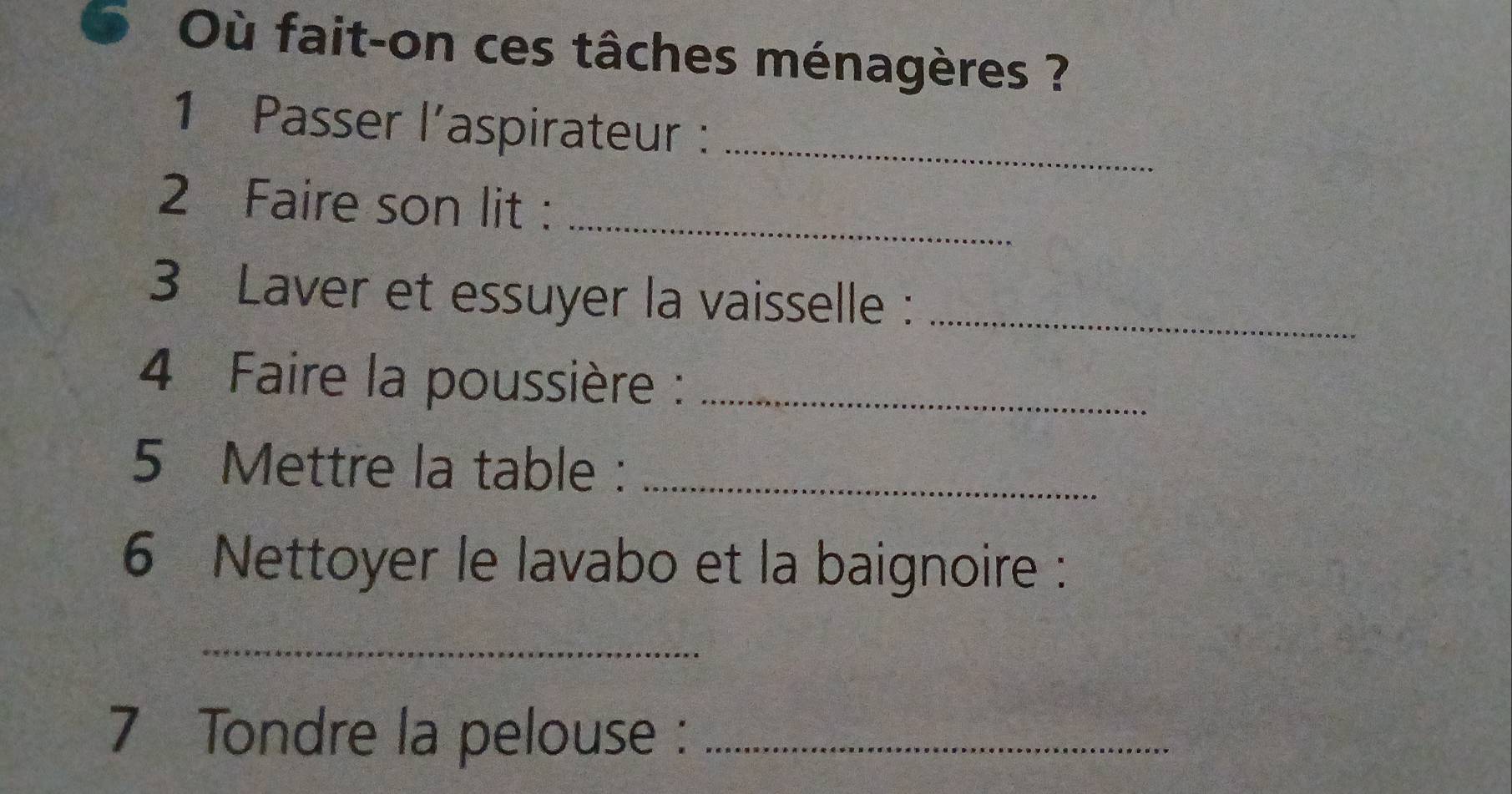 Où fait-on ces tâches ménagères ? 
1 Passer l’aspirateur :_ 
2 Faire son lit :_ 
3 Laver et essuyer la vaisselle :_ 
4 Faire la poussière :_ 
5 Mettre la table :_ 
6 Nettoyer le lavabo et la baignoire : 
_ 
7 Tondre la pelouse :_