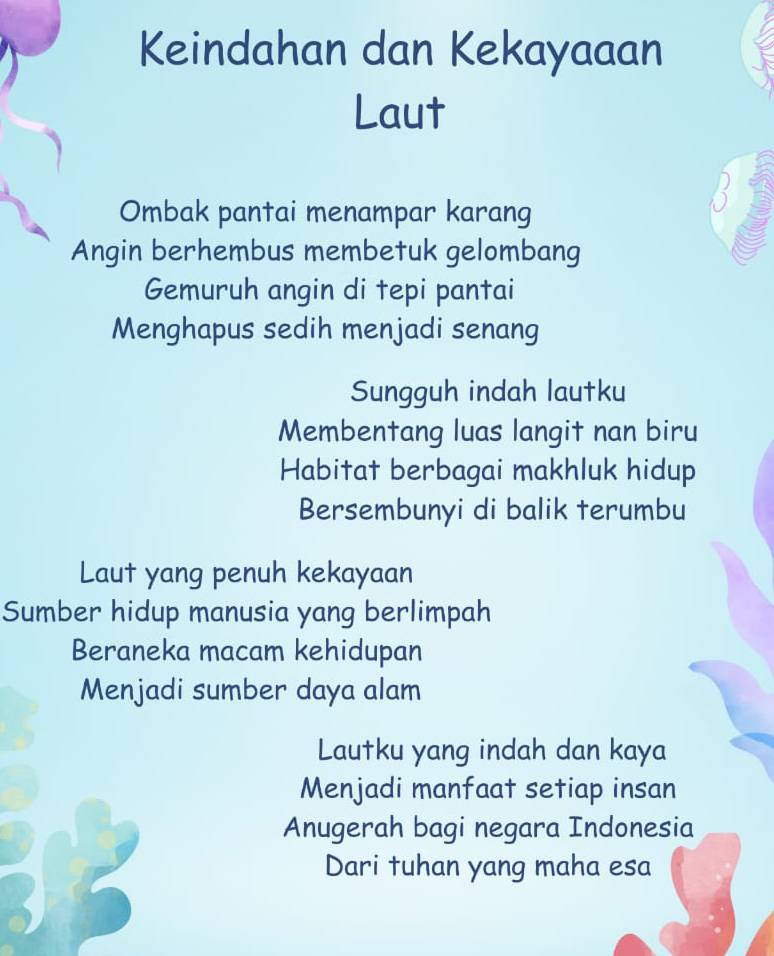 Keindahan dan Kekayaaan
Laut
Ombak pantai menampar karang
Angin berhembus membetuk gelombang
Gemuruh angin di tepi pantai
Menghapus sedih menjadi senang
Sungguh indah lautku
Membentang luas langit nan biru
Habitat berbagai makhluk hidup
Bersembunyi di balik terumbu
Laut yang penuh kekayaan
Sumber hidup manusia yang berlimpah
Beraneka macam kehidupan
Menjadi sumber daya alam
Lautku yang indah dan kaya
Menjadi manfaat setiap insan
Anugerah bagi negara Indonesia
Dari tuhan yang maha esa