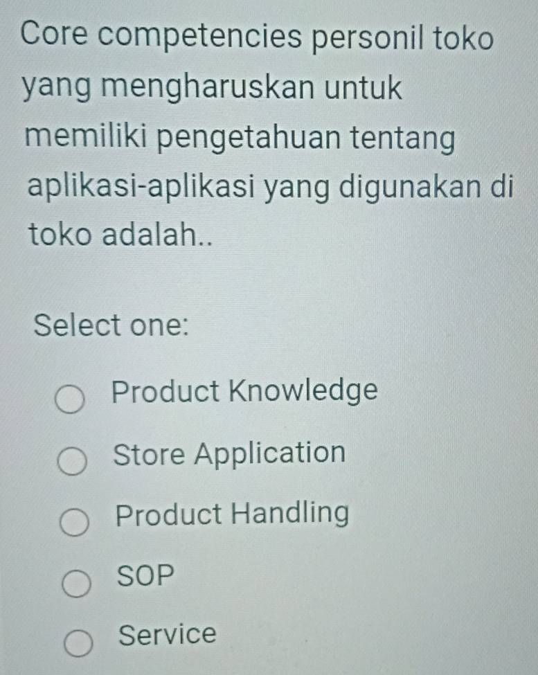 Core competencies personil toko
yang mengharuskan untuk
memiliki pengetahuan tentang
aplikasi-aplikasi yang digunakan di
toko adalah..
Select one:
Product Knowledge
Store Application
Product Handling
SOP
Service