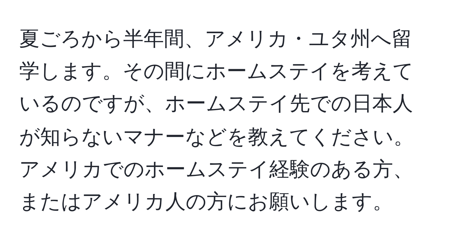 夏ごろから半年間、アメリカ・ユタ州へ留学します。その間にホームステイを考えているのですが、ホームステイ先での日本人が知らないマナーなどを教えてください。アメリカでのホームステイ経験のある方、またはアメリカ人の方にお願いします。