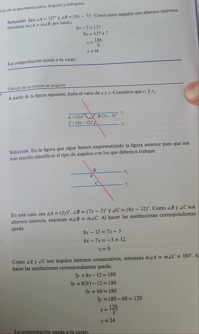 cos de la geometría plana, ángulos y triángulos
Solución Sea ∠ A=137° v ∠ B=(8x-7)^circ . Como estos ángulos son alternos externos,
entonces m∠ A=m∠ B; por tanto,
8x-7=137
8x=137+7
x= 144/8 
x=18
La comprobación queda a tu cargo.
Cálculo de la medida de ángulos
A partir de la figura siguiente, halla el valor de x y y. Considera que r_1||r_2.
Solución En la figura que sigue hemos esquematizado la figura anterior para que sea
más sencillo identificar el tipo de ángulos con los que debemos trabajar.
En este caso, sea ∠ A=(5y)^circ ,∠ B=(7x-3)^circ  y ∠ C=(8x-12)^circ  Como ∠ B y ∠ C son
alternos internos, entonces m∠ B=m∠ C. Al hacer las sustituciones correspondientes
queda:
8x-12=7x-3
8x-7x=-3+12
x=9
Como ∠ A y ∠ C son ángulos internos consecutivos, entonces m∠ A=m∠ C=180°. A
hacer las sustituciones correspondientes queda:
5y+8x-12=180
5y+8(9)-12=180
5y+60=180
5y=180-60=120
y= 120/5 
y=24
La comprobación queda a tu cargo