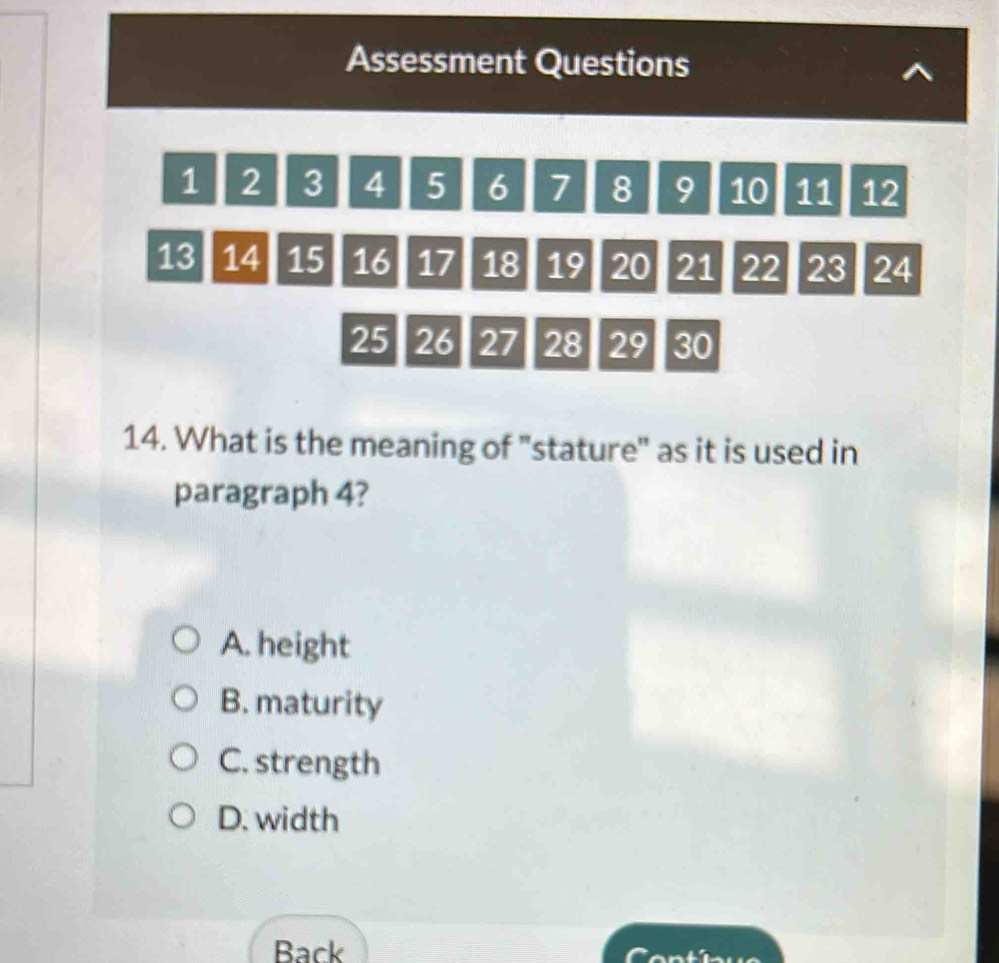 Assessment Questions
1 2 3 4 5 6 7 8 9 10 11 12
13 14 15 16 17 18 19 20 21 22 23 24
25 26 27 28 29 30
14. What is the meaning of "stature" as it is used in
paragraph 4?
A. height
B. maturity
C. strength
D. width
Back