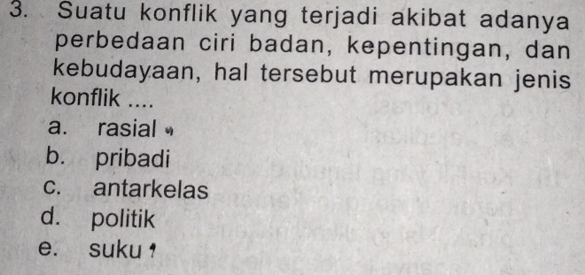 Suatu konflik yang terjadi akibat adanya
perbedaan ciri badan, kepentingan, dan
kebudayaan, hal tersebut merupakan jenis
konflik ....
a. rasial
b. pribadi
c. antarkelas
d. politik
e. suku ,