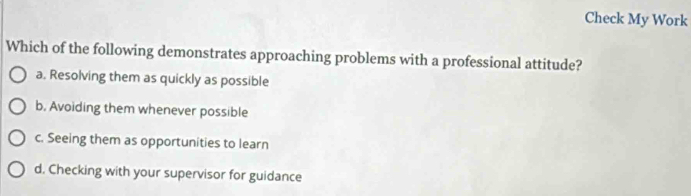 Check My Work
Which of the following demonstrates approaching problems with a professional attitude?
a. Resolving them as quickly as possible
b. Avoiding them whenever possible
c. Seeing them as opportunities to learn
d. Checking with your supervisor for guidance