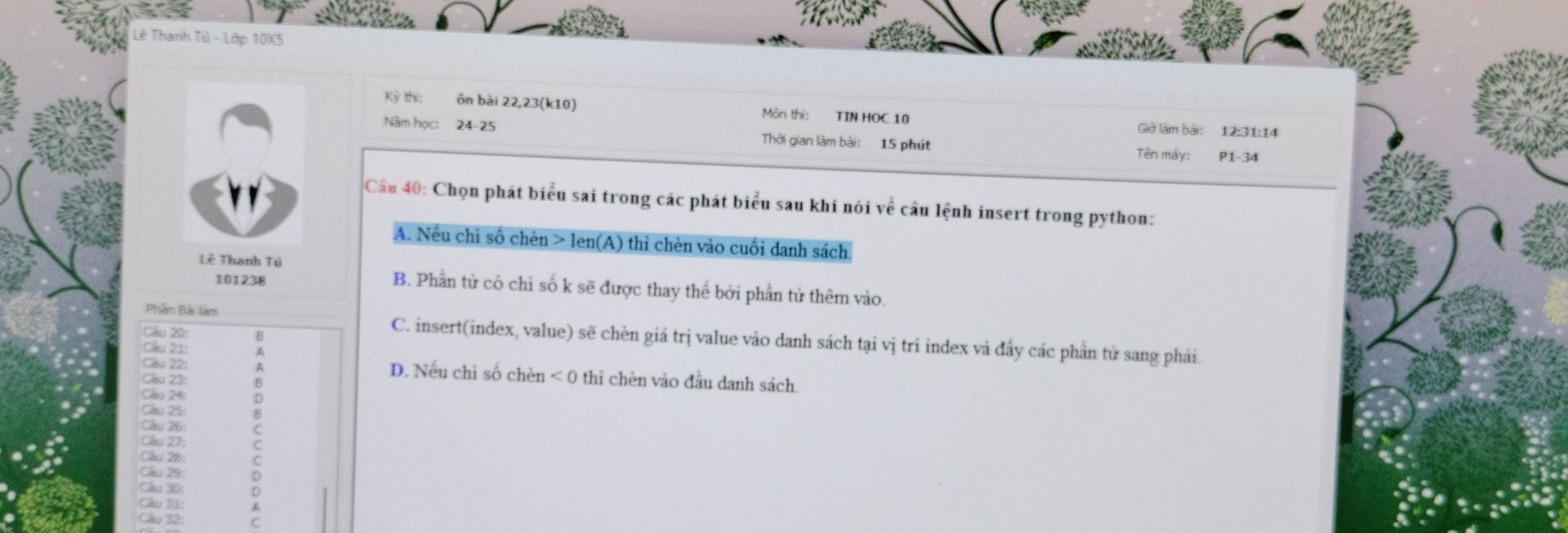 Lê Thanh Tủ - Lớp 10X5
Kỷ thi: ôn bài 22, 23 (k10) Môn thị: TIN HOC 10 Giờ làm bài: 12: 31 :14
Năm học: 24- 25 Thời gian làm bài: 15 phút Tên máy: P1- 34
Câu 40: Chọn phát biểu sai trong các phát biểu sau khi nói vhat e câu lệnh insert trong python:
A. Nếu chi số chèn > len(A) thi chèn vào cuối danh sách.
Lê Thanh Tú
101238
B. Phần tử có chỉ số k sẽ được thay thế bởi phần tử thêm vào.
Câu 20:
Phần Bài làm C. insert(index, value) sẽ chèn giá trị value vào danh sách tại vị trí index và đầy các phần tử sang phải.
Câu 21:
Cầu 22: D. Nếu chỉ số chèn <0</tex> thì chèn vào đầu danh sách
Câu 23:
Cầu 24:
Cầu 27 C
Cầu 25:
Câu 26:
Câu 28:
Cầu 29
Cầu 30:
Câu 31:
Cầu 32: