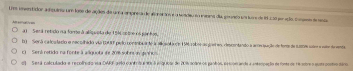 Um investidor adquiriu um lote de ações de uma empresa de alimentos e o vendeu no mesmo dia, gerando um lucro de R$ 2,50 por ação. O imposto de renda:
Alternativas
a) Será retido na fonte à alíquota de 15% sobre os ganhos.
b) Será calculado e recolhido via DARF pelo contribuinte à alíquota de 15% sobre os ganhos, descontando a antecipação de fonte de 0.005% sobre o valor da venda.
c) Será retido na fonte à alíquota de 20% sobre os ganhos.
d) Será calculado e recolhido via DARF pelo contribuinte à aliquota de 20% sobre os ganhos, descontando a antecipação de fonte de 1% sobre o ajuste positivo diário.