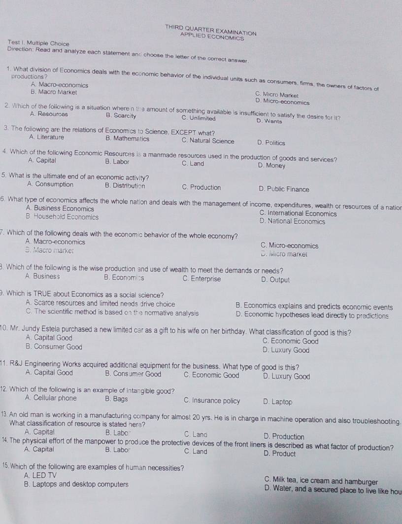 THIRD QUARTER EXAMINATION
APPLIED ECONOMICS
Test I. Multiple Choice
Direction: Read and analyze each statement and choose the letter of the correct answer.
productions ?
1. What division of Economics deals with the economic behavior of the individual units such as consumers, firms, the owners of factors of
A. Macro-economics
B. Macro Market
C. Micro Market
D. Micro-economics
2. Which of the following is a situation wheren the amount of something available is insufficient to satisfy the desire for it?
A. Resources B. Scarcity C. Unlimited D. Wants
3. The following are the relations of Economics to Science, EXCEPT what? D. Politics
A. Literature B. Mathematics C. Natural Science
4. Which of the following Economic Resources is a manmade resources used in the production of goods and services?
A. Capital B. Labor C. Land D. Money
5. What is the ultimate end of an economic activity?
A. Consumption B. Distribution C. Production D. Public Finance
6. What type of economics affects the whole nation and deals with the management of income, expenditures, wealth or resources of a nation
A. Business Economics C. International Economics
B Household Economics D. National Economics
7. Which of the following deals with the economic behavior of the whole economy?
A. Macro-economics C. Micro-economics
5. Macro market D. Micro market
8. Which of the following is the wise production and use of wealth to meet the demands or needs?
A Business B. Economics C. Enterprise D. Output
. Which is TRUE about Economics as a social science?
A. Scarce resources and limited needs drive choice B. Economics explains and predicts economic events
C. The scientific method is based on the normative analysis D. Economic hypotheses lead directly to predictions
10. Mr. Jundy Estela purchased a new limited car as a gift to his wife on her birthday. What classification of good is this?
A. Capital Good C. Economic Good
B. Consumer Good D. Luxury Good
11. R&J Engineering Works acquired additional equipment for the business. What type of good is this?
A. Capital Good B. Consumer Good C. Economic Good D. Luxury Good
12. Which of the following is an example of intangible good?
A. Cellular phone B. Bags C. Insurance policy D. Laptop
13. An old man is working in a manufacturing company for almost 20 yrs. He is in charge in machine operation and also troubleshooting.
What classification of resource is stated here?
A. Capital B. Labo C Land D. Production
14. The physical effort of the manpower to produce the protective devices of the front liners is described as what factor of production?
A. Capital B. Labor C. Land D. Product
15. Which of the following are examples of human necessities?
A. LED TV C. Milk tea, ice cream and hamburger
B. Laptops and desktop computers D. Water, and a secured place to live like hou