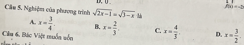 0 .
f(x)=-2
Câu 5. Nghiệm của phương trình sqrt(2x-1)=sqrt(3-x) là
A. x= 3/4 . B. x= 2/3 . x= 4/3 . x= 3/2 . 
C.
Câu 6. Bác Việt muốn uốn
D.