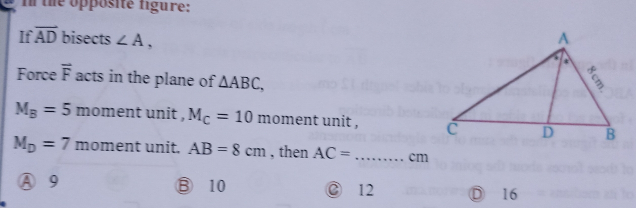 the opposite figure:
If overline AD bisects ∠ A, 
Force overline F acts in the plane of △ ABC,
M_B=5 moment unit , M_C=10 moment unit ,
M_D=7 moment unit. AB=8cm , then AC= _ 
cm
A 9 ⑬ 10 16
② 12
D