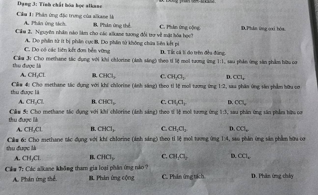 Dong phan tert-alkane.
Dạng 3: Tính chất hóa học alkane
Câu 1: Phản ứng đặc trưng của alkane là
A. Phản ứng tách. B. Phản ứng thế. C. Phản ứng cộng. D.Phản ứng oxi hóa.
Câu 2. Nguyên nhân nào làm cho các alkane tương đối trợ về mặt hóa học?
A. Do phân tử ít bị phân cựcB. Do phân tử không chứa liên kết pi
C. Do có các liên kết đơn bền vững D. Tất cả lí do trên đều đúng.
Câu 3: Cho methane tác dụng với khí chlorine (ánh sáng) theo tỉ lệ mol tương ứng 1:1 , sau phản ứng sản phẩm hữu cơ
thu được là
A. CH_3Cl. B. CHCl_3. C. CH_2Cl_2. D. CCl_4.
Câu 4: Cho methane tác dụng với khí chlorine (ánh sáng) theo tỉ 1hat e mol tương ứng 1:2 , sau phản ứng sản phẩm hữu cơ
thu được là
A. CH_3Cl. B. CHCl_3. C. CH_2Cl_2. D. CCl_4.
Câu 5: Cho methane tác dụng với khí chlorine (ánh sáng) theo tỉ lệ mol tương ứng 1:3 , sau phản ứng sản phầm hữu cơ
thu được là
A. CH_3Cl. B. CHCl_3. C. CH_2Cl_2. D. CCl_4.
Câu 6: Cho methane tác dụng với khí chlorine (ánh sáng) theo tỉ lệ mol tương ứng 1:4 , sau phản ứng sản phẩm hữu cơ
thu được là
A. CH_3Cl. B. CHCl_3. C. CH_2Cl_2. D. CCl_4.
Câu 7: Các alkane không tham gia loại phản ứng nào ?
A. Phản ứng thế. B. Phản ứng cộng C. Phản ứng tách. D. Phản ứng cháy