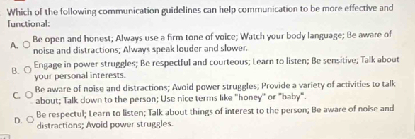 Which of the following communication guidelines can help communication to be more effective and
functional:
A. Be open and honest; Always use a firm tone of voice; Watch your body language; Be aware of
noise and distractions; Always speak louder and slower.
B. Engage in power struggles; Be respectful and courteous; Learn to listen; Be sensitive; Talk about
your personal interests.
Be aware of noise and distractions; Avoid power struggles; Provide a variety of activities to talk
C. about; Talk down to the person; Use nice terms like "honey" or "baby".
Be respectul; Learn to listen; Talk about things of interest to the person; Be aware of noise and
D. distractions; Avoid power struggles.