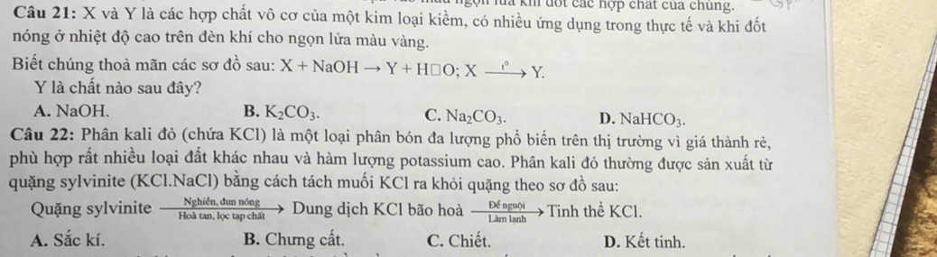 km đốt các hợp chất của chủng.
Câu 21: X và Y là các hợp chất vô cơ của một kim loại kiềm, có nhiều ứng dụng trong thực tế và khi đốt
nóng ở nhiệt độ cao trên đèn khí cho ngọn lửa màu vàng.
Biết chúng thoả mãn các sơ đồ sau: X+NaOHto Y+H□ O; Xxrightarrow e^oY. 
Y là chất nào sau đây?
A. NaOH. B. K_2CO_3. C. Na_2CO_3. D. NaHCO_3. 
Câu 22: Phân kali đỏ (chứa KCl) là một loại phân bón đa lượng phổ biến trên thị trường vì giá thành rẻ,
phù hợp rất nhiều loại đất khác nhau và hàm lượng potassium cao. Phân kali đỏ thường được sản xuất từ
quặng sylvinite (KCl.NaCl) bằng cách tách muối KCl ra khỏi quặng theo sơ đồ sau:
Quặng sylvinite —→ Dung dịch KCl bão hoà  Dxi ngutji/Lkmlanh to Tinh thể KCl.
A. Sắc kí. B. Chưng cất. C. Chiết. D. Kết tinh.