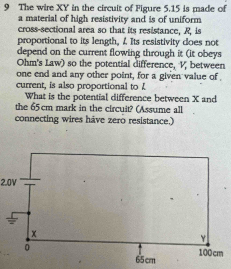 The wire XY in the circuit of Figure 5.15 is made of 
a material of high resistivity and is of uniform 
cross-sectional area so that its resistance, R, is 
proportional to its length, 1. Its resistivity does not 
depend on the current flowing through it (it obeys
Ohm 's Law) so the potential difference, V, between 
one end and any other point, for a given value of 
current, is also proportional to 1. 
What is the potential difference between X and 
the 65cm mark in the circuit? (Assume all 
connecting wires have zero resistance.)