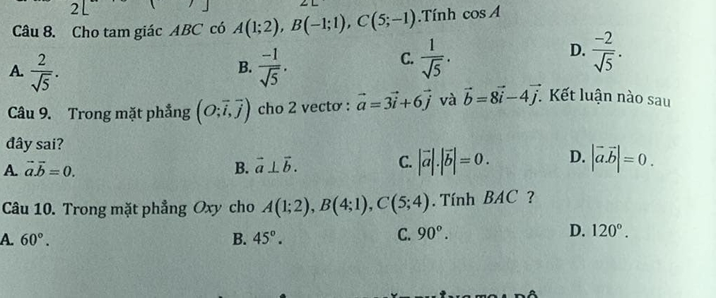 Cho tam giác ABC có A(1;2), B(-1;1), C(5;-1).Tính cos A
A.  2/sqrt(5) .  (-1)/sqrt(5) .
D.
B.
C.  1/sqrt(5) .  (-2)/sqrt(5) . 
Câu 9. Trong mặt phẳng (O;vector i,vector j) cho 2 vectơ : vector a=3vector i+6vector j và vector b=8vector i-4vector j. Kết luận nào sau
đây sai?
A. vector a.vector b=0. B. vector a⊥ vector b.
D.
C. |vector a|.|vector b|=0. |vector a.vector b|=0. 
Câu 10. Trong mặt phẳng Oxy cho A(1;2), B(4;1), C(5;4). Tính BAC ?
A. 60°. B. 45°.
C. 90°. D. 120°.