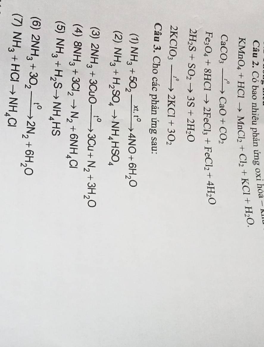 Có bao nhiêu phản ứng x hóa - n
KMnO_4+HClto MnCl_2+Cl_2+KCl+H_2O.
CaCO_3xrightarrow r°CaO+CO_2
Fe_3O_4+8HClto 2FeCl_3+FeCl_2+4H_2O
2H_2S+SO_2to 3S+2H_2O
2KClO_3xrightarrow I°2KCl+3O_2
Câu 3. Cho các phản ứng sau: 
(1) NH_3+5O_2xrightarrow xt,t^04NO+6H_2O
(2) NH_3+H_2SO_4to NH_4HSO_4
(3) 2NH_3+3CuOxrightarrow t^03Cu+N_2+3H_2O
(4) 8NH_3+3Cl_2to N_2+6NH_4Cl
(5) NH_3+H_2Sto NH_4HS
(6) 2NH_3+3O_2xrightarrow t°2N_2+6H_2O
(7) NH_3+HClto NH_4Cl