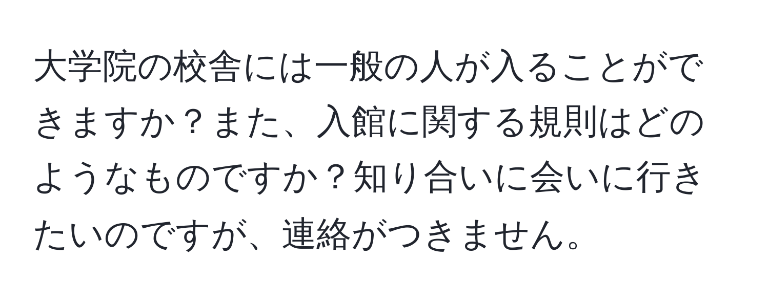 大学院の校舎には一般の人が入ることができますか？また、入館に関する規則はどのようなものですか？知り合いに会いに行きたいのですが、連絡がつきません。